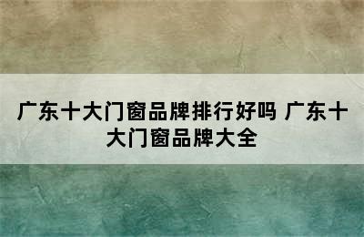 广东十大门窗品牌排行好吗 广东十大门窗品牌大全